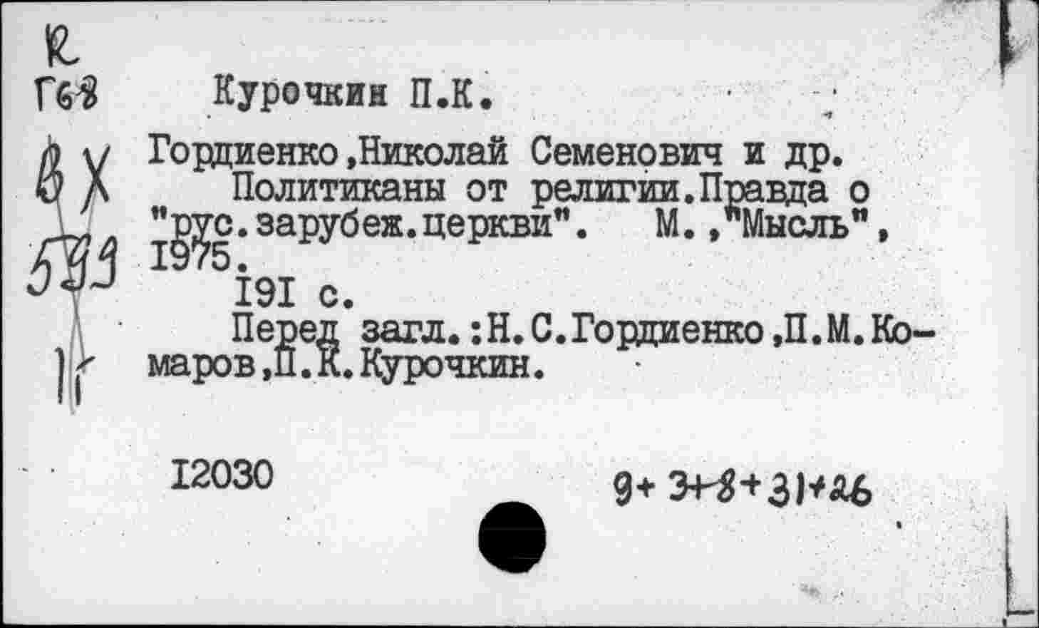 ﻿я
ГбЗ Курочкин П.К.
Политиканы от религии.Правда о > оотгЛов ттатте-отг« ( ЭД. »"МЫСЛЬ" »
Гордиенко »Николай Семенович и др.
Г	' -
. зарубеж.церкви".
191 с.
Перед загл. :Н. С.Гордиенко ,П.М. Комаров ,П. К.Курочкин.
12030
9+ Э+3+ЗРД6